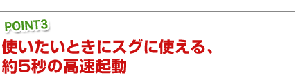 使いたいときにスグに使える、約5秒の高速起動